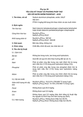 Phụ lục 29
YÊU CẦU KỸ THUẬT VÀ PHƢƠNG PHÁP THỬ
ĐỐI VỚI NATRI NHÔM PHOSPHAT - ACID
1. Tên khác, chỉ số Sodium aluminium phosphate, acidic; SALP
INS 541i
PTWI=1mg/kg thể trọng tính theo nhôm và các muối nhôm
2. Định nghĩa
Tên hóa học Natri trialumini tetradecahydrogen octaphosphat tetrahydrat
hoặc trinatri dialumini pentadecahydrogen octaphosphat
Công thức hóa học Na3Al2H15(PO4)8
NaAl3H14(PO4)8.4H2O
Khối lượng phân tử Na3Al2H15(PO4)8 : 897,82
NaAl3H14(PO4)8.4H2O : 949,88
3. Cảm quan Bột màu trắng, không mùi
4. Chức năng Chất điều chỉnh độ acid, tác nhân làm nở
5. Yêu cầu kỹ thuật
5.1. Định tính
Độ tan Không tan trong nước, tan trong acid hydrocloric.
pH Acid đối với quỳ tím (thử theo hướng dẫn tại vol. 4).
Natri Phải có phản ứng đặc trưng của natri (Dịch thử là dung
dịch mẫu thử (1/10) trong acid hydrocloric loãng (1/2)).
Phosphat Phải có phản ứng đặc trưng của phosphat (Dịch thử là
dung dịch mẫu thử (1/10) trong acid hydrocloric loãng
(1/2)).
Nhôm Phải có phản ứng đặc trưng của nhôm (Dịch thử là dung
dịch mẫu thử (1/10) trong acid hydrocloric loãng (1/2)).
5.2. Độ tinh khiết
Giảm khối lượng khi sấy
khô
Na3Al2H15(PO4)8: 19,5-21% (750-800 o
C trong 2 giờ)
NaAl3H14(PO4)8.4H2O: 15-16% (750-800 o
C trong 2 giờ)
Florid Không được quá 25,0 mg/kg.
Arsen Không được quá 3,0 mg/kg.
Chì Không được quá 2,0 mg/kg (Xác định bằng kỹ thuật hấp
thụ nguyên tử thích hợp cho hàm lượng quy định).
5.3. Hàm lượng
Na3Al2H15(PO4)8: Không được thấp hơn 95,0%
NaAl3H14(PO4)8.4H2O: Không được thấp hơn 95,0%
 