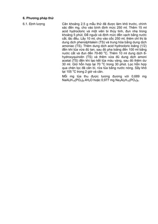 6. Phƣơng pháp thử
6.1. Định lượng Cân khoảng 2,5 g mẫu thử đã được làm khô trước, chính
xác đến mg, cho vào bình định mức 250 ml. Thêm 15 ml
acid hydrocloric và một viên bi thủy tinh, đun nhẹ trong
khoảng 5 phút. Để nguội và định mức đến vạch bằng nước
cất, lắc đều. Lấy 10 ml, cho vào cốc 250 ml, thêm chỉ thị là
dung dịch phenolphtalein (TS) và trung hòa bằng dung dịch
amoniac (TS). Thêm dung dịch acid hydrocloric loãng (1/2)
đến khi tủa vừa đủ tan, sau đó pha loãng đến 100 ml bằng
nước cất và đun đến 70-80 o
C. Thêm 10 ml dung dịch 8-
hydroxyquinolin (TS) và thêm vừa đủ dung dịch amoni
acetat (TS) đến khi tạo kết tủa màu vàng, sau đó thêm dư
30 ml. Giữ hỗn hợp tại 70 o
C trong 30 phút. Lọc hỗn hợp
qua chén lọc đã cân bì, rửa tủa bằng nước nóng. Sấy khô
tại 105 o
C trong 2 giờ và cân.
Mỗi mg tủa thu được tương đương với 0,689 mg
NaAl3H14(PO4)8.4H2O hoặc 0,977 mg Na3Al2H15(PO4)8.
 