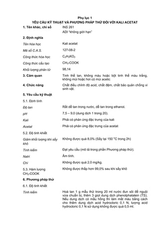 Phụ lục 1
YÊU CẦU KỸ THUẬT VÀ PHƢƠNG PHÁP THỬ ĐỐI VỚI KALI ACETAT
1. Tên khác, chỉ số INS 261
ADI “không giới hạn”
2. Định nghĩa
Tên hóa học Kali acetat
Mã số C.A.S. 127-08-2
Công thức hóa học C2H3KO2
Công thức cấu tạo CH3-COOK
Khối lượng phân tử 98,14
3. Cảm quan Tinh thể tan, không màu hoặc bột tinh thể màu trắng,
không mùi hoặc hơi có mùi acetic
4. Chức năng Chất điều chỉnh độ acid, chất đệm, chất bảo quản chống vi
sinh vật.
5. Yêu cầu kỹ thuật
5.1. Định tính
Độ tan Rất dễ tan trong nước, dễ tan trong ethanol.
pH 7,5 – 9,0 (dung dịch 1 trong 20).
Kali Phải có phản ứng đặc trưng của kali
Acetat Phải có phản ứng đặc trưng của acetat
5.2. Độ tinh khiết
Giảm khối lượng khi sấy
khô
Không được quá 8,0% (Sấy tại 150 o
C trong 2h)
Tính kiềm Đạt yêu cầu (mô tả trong phần Phương pháp thử).
Natri Âm tính.
Chì Không được quá 2,0 mg/kg.
5.3. Hàm lượng
CH3-COOK
Không được thấp hơn 99,0% sau khi sấy khô
6. Phƣơng pháp thử
6.1. Độ tinh khiết
Tính kiềm Hoà tan 1 g mẫu thử trong 20 ml nước đun sôi để nguội
vừa chuẩn bị, thêm 3 giọt dung dịch phenolphatalein (TS).
Nếu dung dịch có mầu hồng thì làm mất màu bằng cách
cho thêm dung dịch acid hydrocloric 0,1 N, lượng acid
hydrocloric 0,1 N sử dụng không được quá 0,5 ml.
 