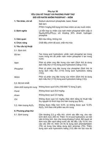 Phụ lục 30
YÊU CẦU KỸ THUẬT VÀ PHƢƠNG PHÁP THỬ
ĐỐI VỚI NATRI NHÔM PHOSPHAT – KIỀM
1. Tên khác, chỉ số Sodium aluminium phosphate, basic; Kasal
INS 541i
PTWI=1mg/kg thể trọng tính theo nhôm và các muối nhôm
2. Định nghĩa Là hỗn hợp tự nhiên của natri nhôm phosphat kiềm (xấp xỉ
Na8Al2(OH)2(PO4)4) với khoảng 30% dinatri hydrogen
phosphat
3. Cảm quan Bột màu trắng, không mùi
4. Chức năng Chất điều chỉnh độ acid, chất nhũ hóa
5. Yêu cầu kỹ thuật
5.1. Định tính
Độ tan Tan trong acid hydrocloric; phần natri phosphat tan trong
nước trong khi đó phần natri nhôm phosphat ít tan trong
nước.
Natri Phải có phản ứng đặc trưng của natri (Dịch thử là dung
dịch mẫu thử (1/10) trong acid hydrocloric loãng (1/2)).
Phosphat Phải có phản ứng đặc trưng của phosphat (Dịch thử là
dung dịch mẫu thử (1/10) trong acid hydrocloric loãng
(1/2)).
Nhôm Phải có phản ứng đặc trưng của nhôm (Dịch thử là dung
dịch mẫu thử (1/10) trong acid hydrocloric loãng (1/2)).
5.2. Độ tinh khiết
Giảm khối lượng khi nung Không được quá 9,0% (750-800 o
C trong 2 giờ).
Florid Không được quá 25,0 mg/kg.
Arsen Không được quá 3,0 mg/kg.
Chì Không được quá 4,0 mg/kg (Xác định bằng kỹ thuật hấp
thụ nguyên tử thích hợp cho hàm lượng quy định).
5.3. Hàm lượng Al2O3 Không được thấp hơn 9,5% và không được quá 12,5%
Al2O3, tính theo chế phẩm sau khi nung.
6. Phƣơng pháp thử
6.1. Định lượng Cân khoảng 2,5 g mẫu thử, chính xác đến mg, cho vào
bình định mức 250 ml. Thêm 15 ml acid hydrocloric và một
viên bi thủy tinh, đun nhẹ trong khoảng 5 phút. Để nguội và
định mức đến vạch bằng nước cất, lắc đều. Lấy 10 ml, cho
vào cốc 250 ml, thêm chỉ thị là dung dịch phenolphtalein
(TS) và trung hòa bằng dung dịch amoniac (TS). Thêm
dung dịch acid hydrocloric loãng (1/2) đến khi tủa vừa đủ
 