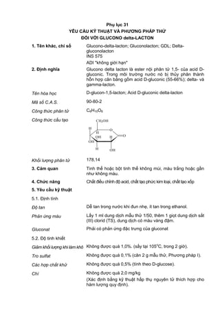 Phụ lục 31
YÊU CẦU KỸ THUẬT VÀ PHƢƠNG PHÁP THỬ
ĐỐI VỚI GLUCONO delta-LACTON
1. Tên khác, chỉ số Glucono-delta-lacton; Gluconolacton; GDL; Delta-
gluconolacton
INS 575
ADI "không giới hạn"
2. Định nghĩa Glucono delta lacton là ester nội phân tử 1,5- của acid D-
gluconic. Trong môi trường nước nó bị thủy phân thành
hỗn hợp cân bằng gồm acid D-gluconic (55-66%); delta- và
gamma-lacton.
Tên hóa học D-glucon-1,5-lacton; Acid D-gluconic delta-lacton
Mã số C.A.S. 90-80-2
Công thức phân tử C6H10O6
Công thức cấu tạo
OH
OH
H
O
OH
O
H
CH2OH
H
H
Khối lượng phân tử 178,14
3. Cảm quan Tinh thể hoặc bột tinh thể không mùi, màu trắng hoặc gần
như không màu.
4. Chức năng Chất điều chỉnh độ acid, chất tạo phức kim loại, chất tạo xốp
5. Yêu cầu kỹ thuật
5.1. Định tính
Độ tan Dễ tan trong nước khi đun nhẹ, ít tan trong ethanol.
Phản ứng màu Lấy 1 ml dung dịch mẫu thử 1/50, thêm 1 giọt dung dịch sắt
(III) clorid (TS), dung dịch có màu vàng đậm.
Gluconat Phải có phản ứng đặc trưng của gluconat
5.2. Độ tinh khiết
Giảm khối lượng khi làm khô Không được quá 1,0%. (sấy tại 105o
C, trong 2 giờ).
Tro sulfat Không được quá 0,1% (cân 2 g mẫu thử, Phương pháp I).
Các hợp chất khử Không được quá 0,5% (tính theo D-glucose).
Chì Không được quá 2,0 mg/kg
(Xác định bằng kỹ thuật hấp thụ nguyên tử thích hợp cho
hàm lượng quy định).
 