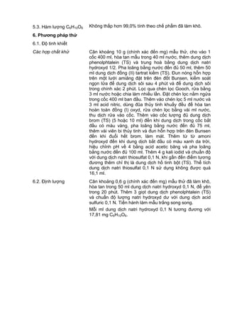 5.3. Hàm lượng C6H10O6 Không thấp hơn 99,0% tính theo chế phẩm đã làm khô.
6. Phƣơng pháp thử
6.1. Độ tinh khiết
Các hợp chất khử Cân khoảng 10 g (chính xác đến mg) mẫu thử, cho vào 1
cốc 400 ml, hòa tan mẫu trong 40 ml nước, thêm dung dịch
phenolphtalein (TS) và trung hoà bằng dung dịch natri
hydroxyd 1/2. Pha loãng bằng nước đến đủ 50 ml, thêm 50
ml dung dịch đồng (II) tartrat kiềm (TS). Đun nóng hỗn hợp
trên một lưới amiăng đặt trên đèn đốt Bunsen, kiểm soát
ngọn lửa để dung dịch sôi sau 4 phút và để dung dịch sôi
trong chính xác 2 phút. Lọc qua chén lọc Gooch, rửa bằng
3 ml nước hoặc chia làm nhiều lần. Đặt chén lọc nằm ngửa
trong cốc 400 ml ban đầu. Thêm vào chén lọc 5 ml nước và
3 ml acid nitric, dùng đũa thủy tinh khuấy đều để hòa tan
hoàn toàn đồng (I) oxyd, rửa chén lọc bằng vài ml nước,
thu dịch rửa vào cốc. Thêm vào cốc lượng đủ dung dịch
brom (TS) (5 hoặc 10 ml) đến khi dung dịch trong cốc bắt
đầu có màu vàng, pha loãng bằng nước đến đủ 75 ml,
thêm vài viên bi thủy tinh và đun hỗn hợp trên đèn Bunsen
đến khi đuổi hết brom, làm mát. Thêm từ từ amoni
hydroxyd đến khi dung dịch bắt đầu có màu xanh da trời,
hiệu chỉnh pH về 4 bằng acid acetic băng và pha loãng
bằng nước đến đủ 100 ml. Thêm 4 g kali iodid và chuẩn độ
với dung dịch natri thiosulfat 0,1 N, khi gần đến điểm tương
đương thêm chỉ thị là dung dịch hồ tinh bột (TS). Thể tích
dung dịch natri thiosulfat 0,1 N sử dụng không được quá
16,1 ml.
6.2. Định lượng Cân khoảng 0,6 g (chính xác đến mg) mẫu thử đã làm khô,
hòa tan trong 50 ml dung dịch natri hydroxyd 0,1 N, để yên
trong 20 phút. Thêm 3 giọt dung dịch phenolphtalein (TS)
và chuẩn độ lượng natri hydroxyd dư với dung dịch acid
sulfuric 0,1 N. Tiến hành làm mẫu trắng song song.
Mỗi ml dung dịch natri hydroxyd 0,1 N tương đương với
17,81 mg C6H10O6.
 