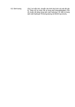6.2. Định lượng Lấy 2 ml mẫu thử, chuyển vào bình thuỷ tinh nút mài đã cân
bì. Thêm 40 ml nước cất và dung dịch phenolphthalein (TS)
rồi chuẩn độ bằng dung dịch natri hydroxyd 1N. Mỗi ml dung
dịch natri hydroxyd 1N tương đương với 60,05 mg C2H4O2.
 