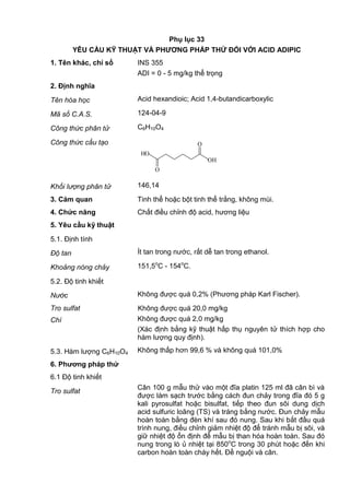 Phụ lục 33
YÊU CẦU KỸ THUẬT VÀ PHƢƠNG PHÁP THỬ ĐỐI VỚI ACID ADIPIC
1. Tên khác, chỉ số INS 355
ADI = 0 - 5 mg/kg thể trọng
2. Định nghĩa
Tên hóa học Acid hexandioic; Acid 1,4-butandicarboxylic
Mã số C.A.S. 124-04-9
Công thức phân tử C6H10O4
Công thức cấu tạo
O
O
HO
OH
Khối lượng phân tử 146,14
3. Cảm quan Tinh thể hoặc bột tinh thể trắng, không mùi.
4. Chức năng Chất điều chỉnh độ acid, hương liệu
5. Yêu cầu kỹ thuật
5.1. Định tính
Độ tan Ít tan trong nước, rất dễ tan trong ethanol.
Khoảng nóng chảy 151,5o
C - 154o
C.
5.2. Độ tinh khiết
Nước Không được quá 0,2% (Phương pháp Karl Fischer).
Tro sulfat Không được quá 20,0 mg/kg
Chì Không được quá 2,0 mg/kg
(Xác định bằng kỹ thuật hấp thụ nguyên tử thích hợp cho
hàm lượng quy định).
5.3. Hàm lượng C6H10O4 Không thấp hơn 99,6 % và không quá 101,0%
6. Phƣơng pháp thử
6.1 Độ tinh khiết
Tro sulfat
Cân 100 g mẫu thử vào một đĩa platin 125 ml đã cân bì và
được làm sạch trước bằng cách đun chảy trong đĩa đó 5 g
kali pyrosulfat hoặc bisulfat, tiếp theo đun sôi dung dịch
acid sulfuric loãng (TS) và tráng bằng nước. Đun chảy mẫu
hoàn toàn bằng đèn khí sau đó nung. Sau khi bắt đầu quá
trình nung, điều chỉnh giảm nhiệt độ để tránh mẫu bị sôi, và
giữ nhiệt độ ổn định để mẫu bị than hóa hoàn toàn. Sau đó
nung trong lò ủ nhiệt tại 850o
C trong 30 phút hoặc đến khi
carbon hoàn toàn cháy hết. Để nguội và cân.
 