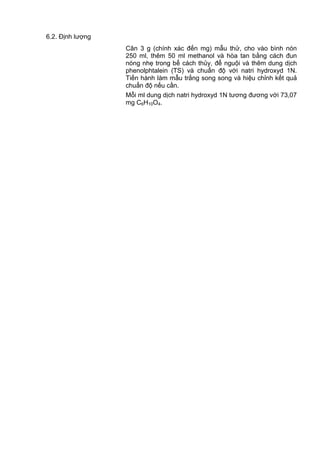 6.2. Định lượng
Cân 3 g (chính xác đến mg) mẫu thử, cho vào bình nón
250 ml, thêm 50 ml methanol và hòa tan bằng cách đun
nóng nhẹ trong bể cách thủy, để nguội và thêm dung dịch
phenolphtalein (TS) và chuẩn độ với natri hydroxyd 1N.
Tiến hành làm mẫu trắng song song và hiệu chỉnh kết quả
chuẩn độ nếu cần.
Mỗi ml dung dịch natri hydroxyd 1N tương đương với 73,07
mg C6H10O4.
 