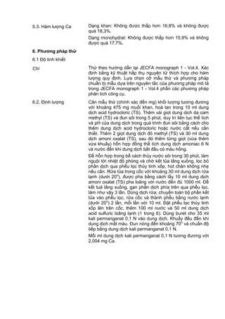 5.3. Hàm lượng Ca Dạng khan: Không được thấp hơn 16,8% và không được
quá 18,3%.
Dạng monohydrat: Không được thấp hơn 15,9% và không
được quá 17,7%.
6. Phƣơng pháp thử
6.1 Độ tinh khiết
Chì Thử theo hướng dẫn tại JECFA monograph 1 - Vol.4. Xác
định bằng kỹ thuật hấp thụ nguyên tử thích hợp cho hàm
lượng quy định. Lựa chọn cỡ mẫu thử và phương pháp
chuẩn bị mẫu dựa trên nguyên tắc của phương pháp mô tả
trong JECFA monograph 1 - Vol.4 phần các phương pháp
phân tích công cụ.
6.2. Định lượng Cân mẫu thử (chính xác đến mg) khối lượng tương đương
với khoảng 475 mg muối khan, hoà tan trong 10 ml dung
dịch acid hydrocloric (TS). Thêm vài giọt dung dịch da cam
methyl (TS) và đun sôi trong 5 phút, duy trì liên tục thể tích
và pH của dung dịch trong quá trình đun sôi bằng cách cho
thêm dung dịch acid hydrocloric hoặc nước cất nếu cần
thiết. Thêm 2 giọt dung dịch đỏ methyl (TS) và 30 ml dung
dịch amoni oxalat (TS), sau đó thêm từng giọt (vừa thêm
vừa khuấy) hỗn hợp đồng thể tích dung dịch amoniac 6 N
và nước đến khi dung dịch bắt đầu có màu hồng.
Để hỗn hợp trong bể cách thủy nước sôi trong 30 phút, làm
nguội tới nhiệt độ phòng và chờ kết tủa lắng xuống, lọc bỏ
phần dịch qua phễu lọc thủy tinh xốp, hút chân không nhẹ
nếu cần. Rửa tủa trong cốc với khoảng 30 ml dung dịch rửa
lạnh (dưới 20o
), được pha bằng cách lấy 10 ml dung dịch
amoni oxalat (TS) pha loãng với nước đến đủ 1000 ml. Để
kết tuả lắng xuống, gạn phần dịch phía trên qua phễu lọc,
làm như vậy 3 lần. Dùng dịch rửa, chuyển toàn bộ phần kết
tủa vào phễu lọc, rửa cốc và thành phễu bằng nước lạnh
(dưới 20o
) 2 lần, mỗi lần với 10 ml. Đặt phễu lọc thủy tinh
xốp lên trên cốc, thêm 100 ml nước và 50 ml dung dịch
acid sulfuric loãng lạnh (1 trong 6). Dùng buret cho 35 ml
kali permanganat 0,1 N vào dung dịch. Khuấy đều đến khi
dung dịch mất màu. Đun nóng đến khoảng 70o
và chuẩn độ
tiếp bằng dung dịch kali permanganat 0,1 N.
Mỗi ml dung dịch kali permanganat 0,1 N tương đương với
2,004 mg Ca.
 