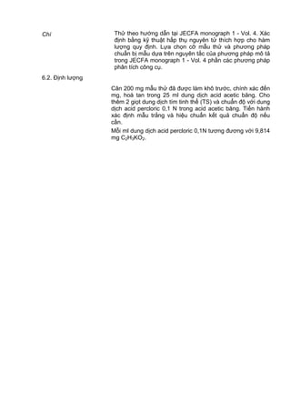 Chì Thử theo hướng dẫn tại JECFA monograph 1 - Vol. 4. Xác
định bằng kỹ thuật hấp thụ nguyên tử thích hợp cho hàm
lượng quy định. Lựa chọn cỡ mẫu thử và phương pháp
chuẩn bị mẫu dựa trên nguyên tắc của phương pháp mô tả
trong JECFA monograph 1 - Vol. 4 phần các phương pháp
phân tích công cụ.
6.2. Định lượng
Cân 200 mg mẫu thử đã được làm khô trước, chính xác đến
mg, hoà tan trong 25 ml dung dịch acid acetic băng. Cho
thêm 2 giọt dung dịch tím tinh thể (TS) và chuẩn độ với dung
dịch acid percloric 0,1 N trong acid acetic băng. Tiến hành
xác định mẫu trắng và hiệu chuẩn kết quả chuẩn độ nếu
cần.
Mỗi ml dung dịch acid percloric 0,1N tương đương với 9,814
mg C2H3KO2.
 