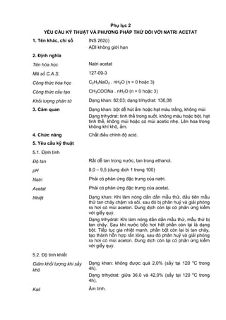 Phụ lục 2
YÊU CẦU KỸ THUẬT VÀ PHƢƠNG PHÁP THỬ ĐỐI VỚI NATRI ACETAT
1. Tên khác, chỉ số INS 262(i)
ADI không giới hạn
2. Định nghĩa
Tên hóa học Natri acetat
Mã số C.A.S. 127-09-3
Công thức hóa học C2H3NaO2 . nH2O (n = 0 hoặc 3)
Công thức cấu tạo CH3COONa . nH2O (n = 0 hoặc 3)
Khối lượng phân tử Dạng khan: 82,03; dạng trihydrat: 136,08
3. Cảm quan Dạng khan: bột dễ hút ẩm hoặc hạt màu trắng, không mùi
Dạng trihydrat: tinh thể trong suốt, không màu hoặc bột, hạt
tinh thể, không mùi hoặc có mùi acetic nhẹ. Lên hoa trong
không khí khô, ấm.
4. Chức năng Chất điều chỉnh độ acid.
5. Yêu cầu kỹ thuật
5.1. Định tính
Độ tan Rất dễ tan trong nước, tan trong ethanol.
pH 8,0 – 9,5 (dung dịch 1 trong 100)
Natri Phải có phản ứng đặc trưng của natri.
Acetat Phải có phản ứng đặc trưng của acetat.
Nhiệt Dạng khan: Khi làm nóng dần dần mẫu thử, đầu tiên mẫu
thử tan chảy chậm và sôi, sau đó bị phân huỷ và giải phóng
ra hơi có mùi aceton. Dung dịch còn lại có phản ứng kiềm
với giấy quỳ.
Dạng trihydrat: Khi làm nóng dần dần mẫu thử, mẫu thử bị
tan chảy. Sau khi nước bốc hơi hết phần còn lại là dạng
bột. Tiếp tục gia nhiệt mạnh, phần bột còn lại bị tan chảy,
tạo thành hỗn hợp rắn lỏng, sau đó phân huỷ và giải phóng
ra hơi có mùi aceton. Dung dịch còn lại có phản ứng kiềm
với giấy quỳ.
5.2. Độ tinh khiết
Giảm khối lượng khi sấy
khô
Dạng khan: không được quá 2,0% (sấy tại 120 o
C trong
4h).
Dạng trihydrat: giữa 36,0 và 42,0% (sấy tại 120 o
C trong
4h).
Kali Âm tính.
 