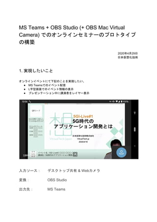 MS Teams + OBS Studio (+ OBS Mac Virtual
Camera) でのオンラインセミナーのプロトタイプ
の構築
2020年4月29日
日本仮想化技術
1. 実現したいこと
オンラインイベントにて下記のことを実現したい。
● MS Teamsでのイベント配信
● L字型画面でのイベント情報の表示
● プレゼンテーション中に講演者をレイヤー表示
入力ソース： デスクトップ共有 & Webカメラ
変換： OBS Studio
出力先： MS Teams
 