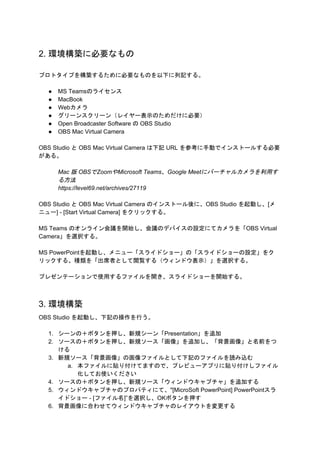 2. 環境構築に必要なもの
プロトタイプを構築するために必要なものを以下に列記する。
● MS Teamsのライセンス
● MacBook
● Webカメラ
● グリーンスクリーン（レイヤー表示のためだけに必要）
● Open Broadcaster Software の OBS Studio
● OBS Mac Virtual Camera
OBS Studio と OBS Mac Virtual Camera は下記 URL を参考に手動でインストールする必要
がある。
Mac 版 OBSでZoomやMicrosoft Teams、Google Meetにバーチャルカメラを利用す
る方法
https://level69.net/archives/27119
OBS Studio と OBS Mac Virtual Camera のインストール後に、OBS Studio を起動し、[メ
ニュー] - [Start Virtual Camera] をクリックする。
MS Teams のオンライン会議を開始し、会議のデバイスの設定にてカメラを「OBS Virtual
Camera」を選択する。
MS PowerPointを起動し、メニュー「スライドショー」の「スライドショーの設定」をク
リックする。種類を「出席者として閲覧する（ウィンドウ表示）」を選択する。
プレゼンテーションで使用するファイルを開き、スライドショーを開始する。
3. 環境構築
OBS Studio を起動し、下記の操作を行う。
1. シーンの＋ボタンを押し、新規シーン「Presentation」を追加
2. ソースの＋ボタンを押し、新規ソース「画像」を追加し、「背景画像」と名前をつ
ける
3. 新規ソース「背景画像」の画像ファイルとして下記のファイルを読み込む
a. 本ファイルに貼り付けてますので、プレビューアプリに貼り付けしファイル
化してお使いください
4. ソースの＋ボタンを押し、新規ソース「ウィンドウキャプチャ」を追加する
5. ウィンドウキャプチャのプロパティにて、"[MicroSoft PowerPoint] PowerPointスラ
イドショー - [ファイル名]”を選択し、OKボタンを押す
6. 背景画像に合わせてウィンドウキャプチャのレイアウトを変更する
 