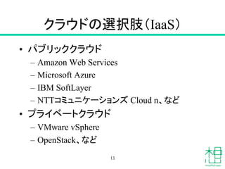 クラウドの選択肢（IaaS）	
•  パブリッククラウド
–  Amazon Web Services
–  Microsoft Azure
–  IBM SoftLayer
–  NTTコミュニケーションズ Cloud n、など
•  プライベートクラウド
–  VMware vSphere
–  OpenStack、など	
13
 