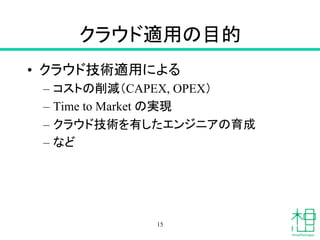 クラウド適用の目的	
•  クラウド技術適用による
–  コストの削減（CAPEX, OPEX）
–  Time to Market の実現
–  クラウド技術を有したエンジニアの育成
–  など	
15
 