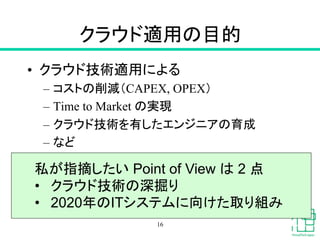 クラウド適用の目的	
•  クラウド技術適用による
–  コストの削減（CAPEX, OPEX）
–  Time to Market の実現
–  クラウド技術を有したエンジニアの育成
–  など	
16
私が指摘したい Point of View は 2 点
•  クラウド技術の深掘り
•  2020年のITシステムに向けた取り組み	
 