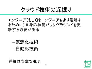 クラウド技術の深掘り	
エンジニア（もしくはエンジニアをより理解す
るために）自身の技術バックグラウンドを更
新する必要がある
– 仮想化技術
– 自動化技術
詳細は次章で説明	
20
 