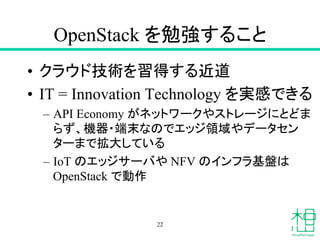 OpenStack を勉強すること	
•  クラウド技術を習得する近道
•  IT = Innovation Technology を実感できる
–  API Economy がネットワークやストレージにとどま
らず、機器・端末なのでエッジ領域やデータセン
ターまで拡大している
–  IoT のエッジサーバや NFV のインフラ基盤は
OpenStack で動作	
22
 
