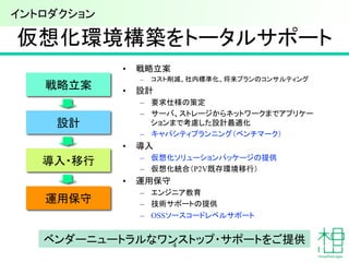 導入・移行	
仮想化環境構築をトータルサポート	
設計	
•  戦略立案
–  コスト削減、社内標準化、将来プランのコンサルティング
•  設計
–  要求仕様の策定
–  サーバ、ストレージからネットワークまでアプリケー
ションまで考慮した設計最適化
–  キャパシティプランニング（ベンチマーク）
•  導入
–  仮想化ソリューションパッケージの提供
–  仮想化統合（P2V既存環境移行）
•  運用保守
–  エンジニア教育	
–  技術サポートの提供
–  OSSソースコードレベルサポート	
運用保守	
ベンダーニュートラルなワンストップ・サポートをご提供	
4
戦略立案	
イントロダクション	
 