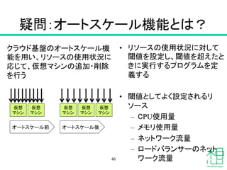 疑問：オートスケール機能とは？	
•  リソースの使用状況に対して
閾値を設定し、閾値を超えたと
きに実行するプログラムを定
義する	
•  閾値としてよく設定されるリ
ソース
–  CPU使用量
–  メモリ使用量
–  ネットワーク流量
–  ロードバランサーのネット
ワーク流量46
クラウド基盤のオートスケール機
能を用い、リソースの使用状況に
応じて、仮想マシンの追加・削除
を行う	
仮想
マシン	
仮想
マシン	
仮想
マシン	
仮想
マシン	
仮想
マシン	
オートスケール前	
 オートスケール後	
 