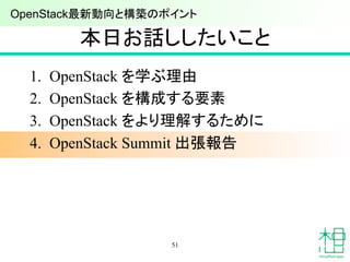 本日お話ししたいこと	
1.  OpenStack を学ぶ理由
2.  OpenStack を構成する要素
3.  OpenStack をより理解するために
4.  OpenStack Summit 出張報告
51
OpenStack最新動向と構築のポイント 	
 
