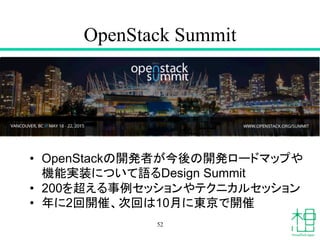 OpenStack Summit	
52
•  OpenStackの開発者が今後の開発ロードマップや
機能実装について語るDesign Summit
•  200を超える事例セッションやテクニカルセッション
•  年に2回開催、次回は10月に東京で開催	
 