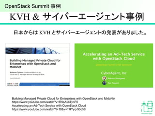 KVH & サイバーエージェント事例	
日本からは KVH とサイバーエージェントの発表がありました。	
Building Managed Private Cloud for Enterprises with OpenStack and MidoNet
https://www.youtube.com/watch?v=R9sAxbTynF0
Accelerating an Ad-Tech Service with OpenStack Cloud
https://www.youtube.com/watch?t=10&v=TRYyqr90o58	
OpenStack Summit 事例	
 