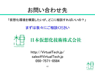 お問い合わせ先	
「仮想化環境を構築したいが、どこに相談すればいいの？」	
	
まずは我々にご相談ください	
	
	
	
http://VirtualTech.jp/	
sales@VirtualTech.jp	
050-7571-0584	
63
 