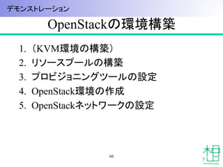 OpenStackの環境構築	
1.  （KVM環境の構築）
2.  リソースプールの構築
3.  プロビジョニングツールの設定
4.  OpenStack環境の作成
5.  OpenStackネットワークの設定
66
デモンストレーション	
 