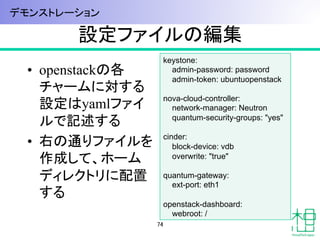 設定ファイルの編集	
•  openstackの各
チャームに対する
設定はyamlファイ
ルで記述する
•  右の通りファイルを
作成して、ホーム
ディレクトリに配置
する
74	
keystone:
admin-password: password
admin-token: ubuntuopenstack
nova-cloud-controller:
network-manager: Neutron
quantum-security-groups: "yes"
cinder:
block-device: vdb
overwrite: "true"
quantum-gateway:
ext-port: eth1
openstack-dashboard:
webroot: /	
デモンストレーション	
 