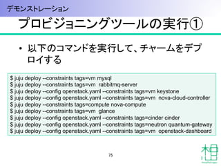 プロビジョニングツールの実行①	
•  以下のコマンドを実行して、チャームをデプ
ロイする
75	
$ juju deploy --constraints tags=vm mysql
$ juju deploy --constraints tags=vm rabbitmq-server
$ juju deploy --config openstack.yaml --constraints tags=vm keystone
$ juju deploy --config openstack.yaml --constraints tags=vm nova-cloud-controller
$ juju deploy --constraints tags=compute nova-compute
$ juju deploy --constraints tags=vm glance
$ juju deploy --config openstack.yaml --constraints tags=cinder cinder
$ juju deploy --config openstack.yaml --constraints tags=neutron quantum-gateway
$ juju deploy --config openstack.yaml --constraints tags=vm openstack-dashboard	
デモンストレーション	
 