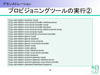 プロビジョニングツールの実行②	
$ juju add-relation keystone mysql
$ juju add-relation nova-cloud-controller rabbitmq-server
$ juju add-relation nova-cloud-controller mysql
$ juju add-relation nova-cloud-controller keystone
$ juju add-relation nova-compute:amqp rabbitmq-server:amqp
$ juju add-relation nova-compute mysql
$ juju add-relation nova-compute nova-cloud-controller
$ juju add-relation glance mysql
$ juju add-relation glance keystone
$ juju add-relation glance nova-compute
$ juju add-relation glance nova-cloud-controller
$ juju add-relation cinder mysql
$ juju add-relation cinder glance
$ juju add-relation cinder rabbitmq-server
$ juju add-relation cinder nova-cloud-controller
$ juju add-relation cinder keystone
$ juju add-relation quantum-gateway mysql
$ juju add-relation quantum-gateway rabbitmq-server
$ juju add-relation quantum-gateway nova-cloud-controller
$ juju add-relation openstack-dashboard keystone	
76	
デモンストレーション	
 