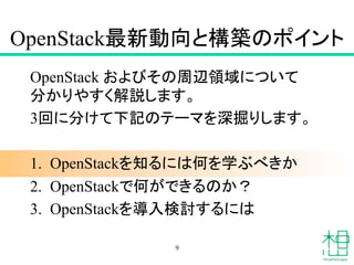 OpenStack最新動向と構築のポイント 	
OpenStack およびその周辺領域について
分かりやすく解説します。
3回に分けて下記のテーマを深掘りします。
1.  OpenStackを知るには何を学ぶべきか 	
2.  OpenStackで何ができるのか？ 	
3.  OpenStackを導入検討するには 	
9
 