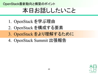 本日お話ししたいこと
1. OpenStack を学ぶ理由
2. OpenStack を構成する要素
3. OpenStack をより理解するために
4. OpenStack Summit 出張報告
48
OpenStack最新動向と構築のポイ...