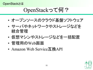OpenStackって何？
• オープンソースのクラウド基盤ソフトウェア
• サーバやネットワークやストレージなどを
統合管理
• 仮想マシンやストレージなどを一括配置
• 管理用のWeb画面
• Amazon Web Service互換API
10
OpenStackとは
 