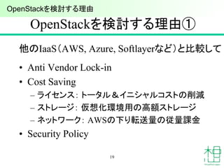 OpenStackを検討する理由①
他のIaaS（AWS, Azure, Softlayerなど）と比較して
• Anti Vendor Lock-in
• Cost Saving
– ライセンス： トータル＆イニシャルコストの削減
– ストレージ： 仮想化環境用の高額ストレージ
– ネットワーク： AWSの下り転送量の従量課金
• Security Policy
19
OpenStackを検討する理由
 