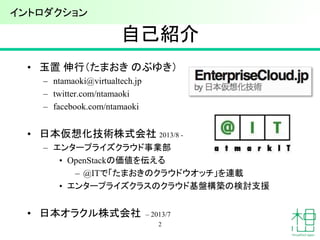 自己紹介
• 玉置 伸行（たまおき のぶゆき）
– ntamaoki@virtualtech.jp
– twitter.com/ntamaoki
– facebook.com/ntamaoki
• 日本仮想化技術株式会社 2013/8 -
– エンタープライズクラウド事業部
• OpenStackの価値を伝える
– @ITで「たまおきのクラウドウオッチ」を連載
• エンタープライズクラスのクラウド基盤構築の検討支援
• 日本オラクル株式会社 – 2013/7
2
イントロダクション
 