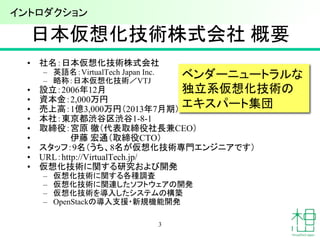 日本仮想化技術株式会社 概要
• 社名：日本仮想化技術株式会社
– 英語名：VirtualTech Japan Inc.
– 略称：日本仮想化技術／VTJ
• 設立：2006年12月
• 資本金：2,000万円
• 売上高：1億3,000万円（2013年7月期）
• 本社：東京都渋谷区渋谷1-8-1
• 取締役：宮原 徹（代表取締役社長兼CEO）
• 伊藤 宏通（取締役CTO）
• スタッフ：9名（うち、8名が仮想化技術専門エンジニアです）
• URL：http://VirtualTech.jp/
• 仮想化技術に関する研究および開発
– 仮想化技術に関する各種調査
– 仮想化技術に関連したソフトウェアの開発
– 仮想化技術を導入したシステムの構築
– OpenStackの導入支援・新規機能開発
ベンダーニュートラルな
独立系仮想化技術の
エキスパート集団
3
イントロダクション
 