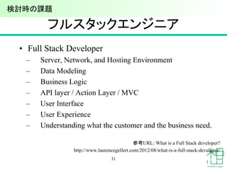 フルスタックエンジニア
• Full Stack Developer
– Server, Network, and Hosting Environment
– Data Modeling
– Business Logic
– API layer / Action Layer / MVC
– User Interface
– User Experience
– Understanding what the customer and the business need.
参考URL: What is a Full Stack developer?
http://www.laurencegellert.com/2012/08/what-is-a-full-stack-developer/
31
検討時の課題
 
