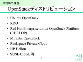 OpenStackディストリビューション
• Ubuntu OpenStack
• RDO
• Red Hat Enterprise Linux OpenStack Platform
(RHELOP)
• Mirantis OpenStack
• Rackspace Private Cloud
• HP Helion
• SUSE Cloud, 等
32
検討時の課題
 