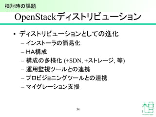 OpenStackディストリビューション
• ディストリビューションとしての進化
– インストーラの簡易化
– ＨＡ構成
– 構成の多様化 (+SDN, +ストレージ, 等)
– 運用監視ツールとの連携
– プロビジョニングツールとの連携
– マイグレーション支援
34
検討時の課題
 