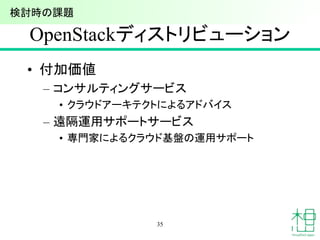 OpenStackディストリビューション
• 付加価値
– コンサルティングサービス
• クラウドアーキテクトによるアドバイス
– 遠隔運用サポートサービス
• 専門家によるクラウド基盤の運用サポート
35
検討時の課題
 