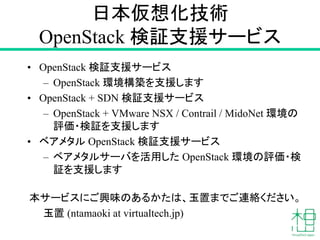 日本仮想化技術
OpenStack 検証支援サービス
• OpenStack 検証支援サービス
– OpenStack 環境構築を支援します
• OpenStack + SDN 検証支援サービス
– OpenStack + VMware NSX / Contrail / MidoNet 環境の
評価・検証を支援します
• ベアメタル OpenStack 検証支援サービス
– ベアメタルサーバを活用した OpenStack 環境の評価・検
証を支援します
本サービスにご興味のあるかたは、玉置までご連絡ください。
玉置 (ntamaoki at virtualtech.jp)
 