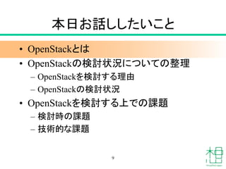 本日お話ししたいこと
• OpenStackとは
• OpenStackの検討状況についての整理
– OpenStackを検討する理由
– OpenStackの検討状況
• OpenStackを検討する上での課題
– 検討時の課題
– 技術的な課題
9
 