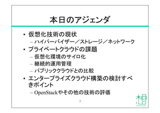 本日のアジェンダ	
•  仮想化技術の現状
–  ハイパーバイザー／ストレージ／ネットワーク
•  プライベートクラウドの課題
–  仮想化環境のサイロ化
–  継続的運用管理
–  パブリッククラウドとの比較
•  エンタープライズクラウド構...