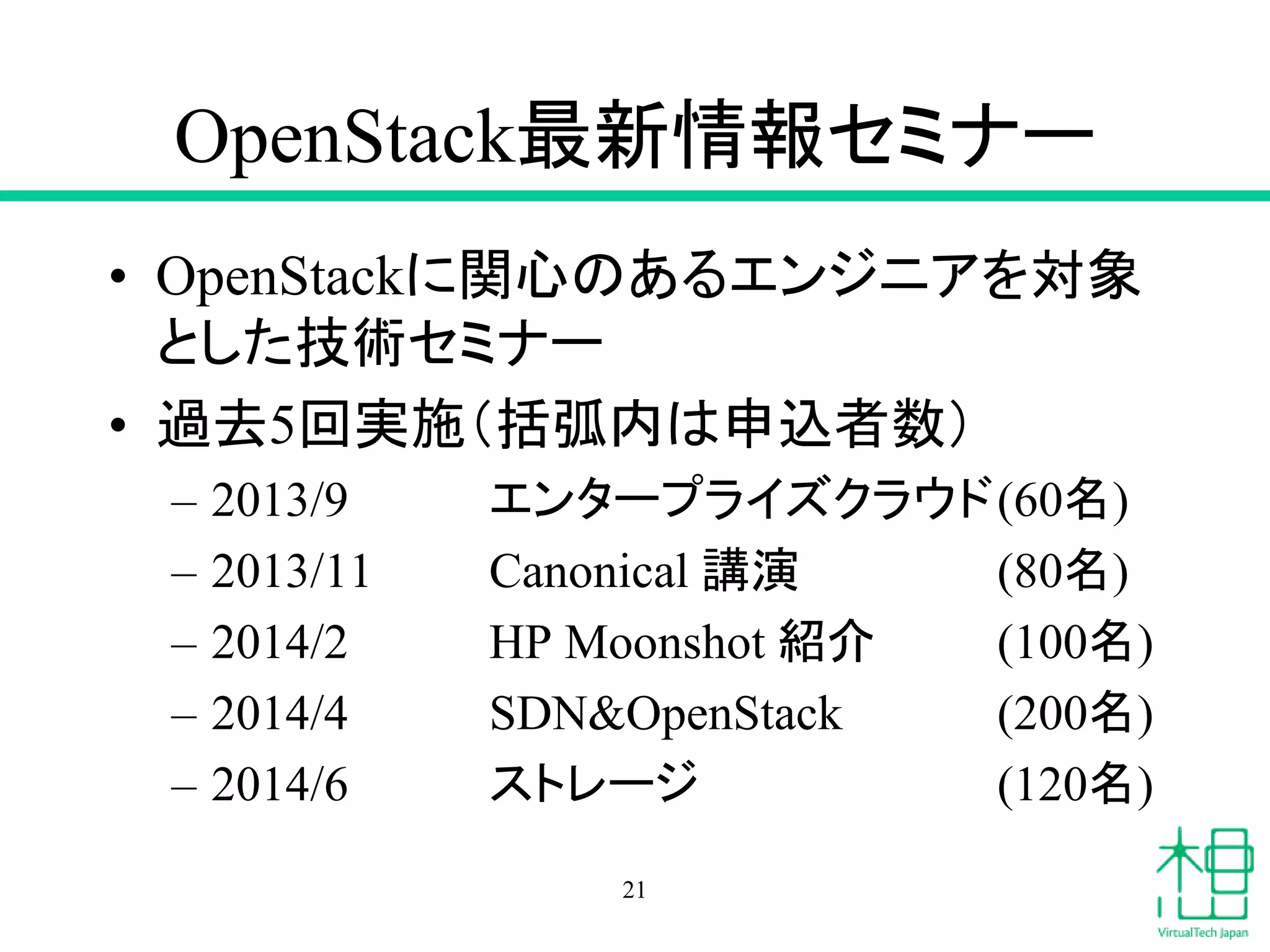 OpenStack最新情報セミナー
• OpenStackに関心のあるエンジニアを対象
とした技術セミナー
• 過去5回実施（括弧内は申込者数）
– 2013/9 エンタープライズクラウド(60名)
– 2013/11 Canonical 講演 (80名)
– 2014/2 HP Moonshot 紹介 (100名)
– 2014/4 SDN&OpenStack (200名)
– 2014/6 ストレージ (120名)
21
 