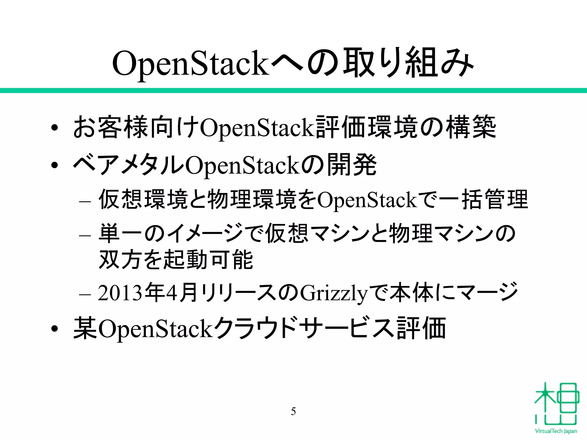 OpenStackへの取り組み
• お客様向けOpenStack評価環境の構築
• ベアメタルOpenStackの開発
– 仮想環境と物理環境をOpenStackで一括管理
– 単一のイメージで仮想マシンと物理マシンの
双方を起動可能
– 2013年4月リリースのGrizzlyで本体にマージ
• 某OpenStackクラウドサービス評価
5
 