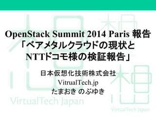 OpenStack Summit 2014 Paris 報告
「ベアメタルクラウドの現状と
NTTドコモ様の検証報告」
日本仮想化技術株式会社
VitrualTech.jp
たまおき のぶゆき
 
