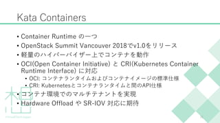 Kata Containers
• Container Runtime の一つ
• OpenStack Summit Vancouver 2018でv1.0をリリース
• 軽量のハイパーバイザー上でコンテナを動作
• OCI(Open Cont...