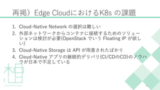 再掲）Edge CloudにおけるK8s の課題
1. Cloud-Native Network の選択は難しい
2. 外部ネットワークからコンテナに接続するためのソリュー
ションは検討が必要(OpenStack でいう Floating IP...