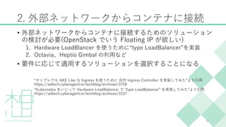 2. 外部ネットワークからコンテナに接続
• 外部ネットワークからコンテナに接続するためのソリューション
の検討が必要(OpenStack でいう Floating IP が欲しい)
1. Hardware LoadBlancer を使うために...