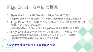 Edge Cloud + GPUs の推進
1. OpenStack -> NFV Cloud -> Edge Cloud の流れ
• OpenStack + GPUs はNTTドコモ様の OpenStack 環境で実績あり
2. Edge C...
