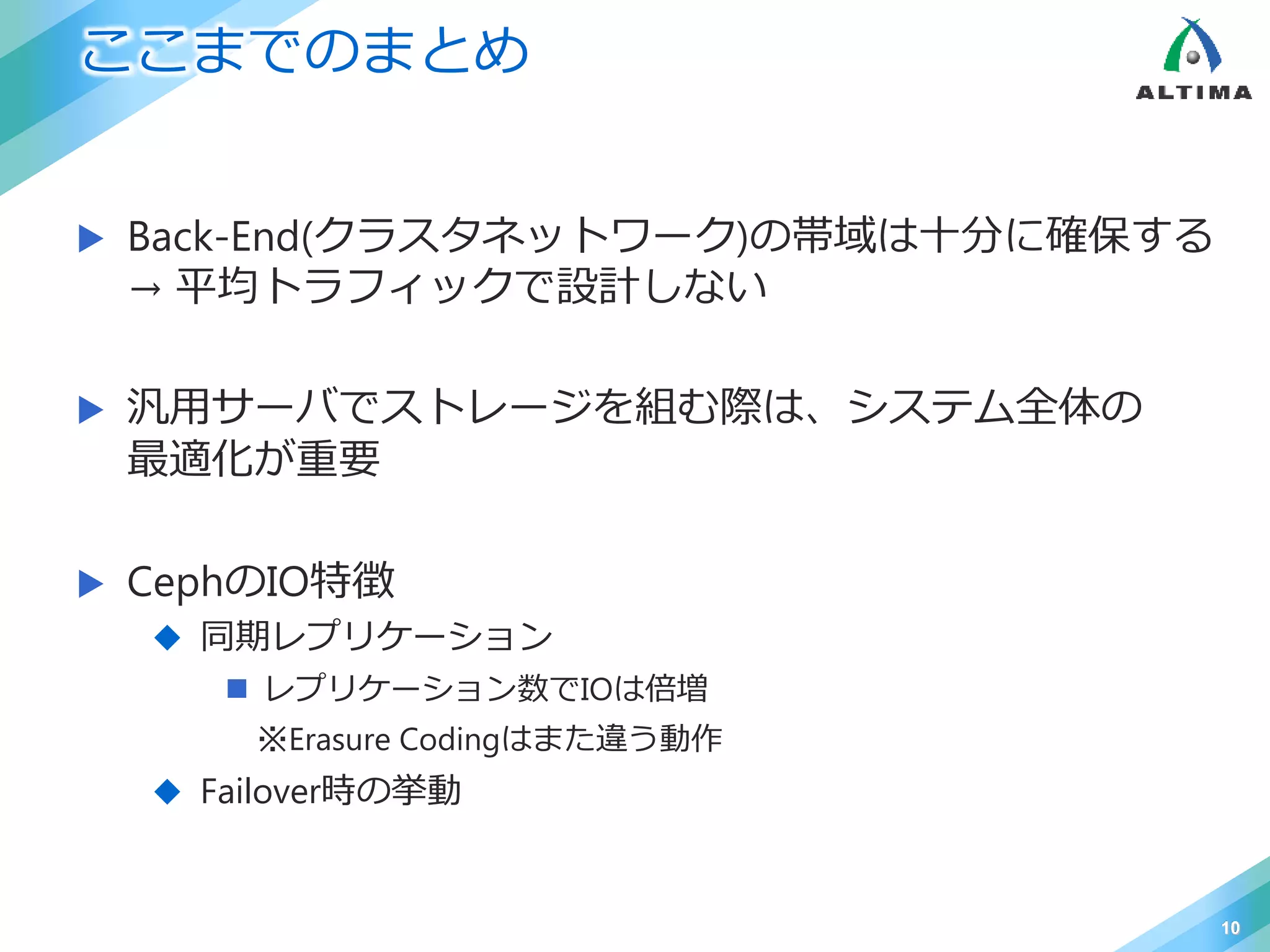 ここまでのまとめ
 Back-End(クラスタネットワーク)の帯域は十分に確保する
→ 平均トラフィックで設計しない
 汎用サーバでストレージを組む際は、システム全体の
最適化が重要
 CephのIO特徴
 同期レプリケーション
 レプリケーション数でIOは倍増
※Erasure Codingはまた違う動作
 Failover時の挙動
10
 